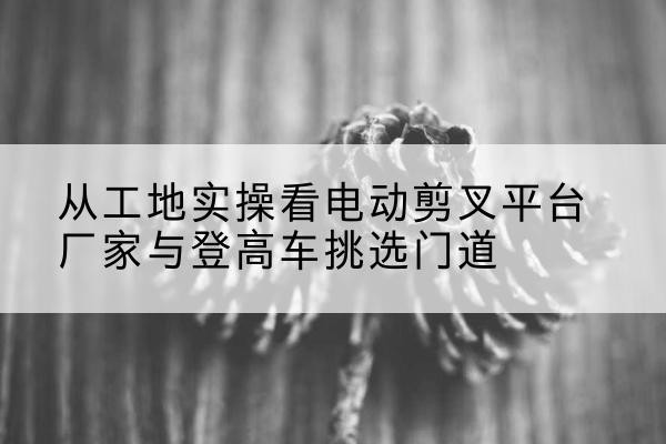 汇川电动剪叉升降平台厂家-从工地实操看电动剪叉平台厂家与登高车挑选门道