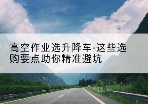 汇川升降车厂家-高空作业选升降车-这些选购要点助你*避坑
