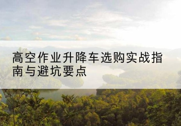 汇川升降车怎么选-高空作业升降车选购实战指南与避坑要点