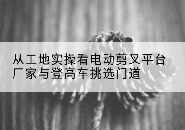 汇川电动剪叉升降平台厂家-从工地实操看电动剪叉平台厂家与登高车挑选门道